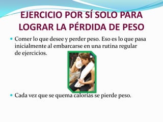 EJERCICIO POR SÍ SOLO PARA LOGRAR LA PÉRDIDA DE PESOComer lo que desee y perder peso. Eso es lo que pasa inicialmente al embarcarse en una rutina regular de ejercicios.Cada vez que se quema calorías se pierde peso.
