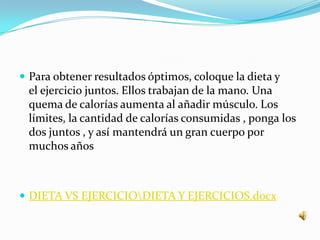 Para obtener resultados óptimos, coloque la dieta y el ejercicio juntos. Ellos trabajan de la mano. Una quema de calorías aumenta al añadir músculo. Los límites, la cantidad de calorías consumidas , ponga los dos juntos , y así mantendrá un gran cuerpo por muchos añosDIETA VS EJERCICIO\DIETA Y EJERCICIOS.docx