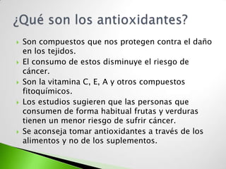   Son compuestos que nos protegen contra el daño
    en los tejidos.
   El consumo de estos disminuye el riesgo de
    cáncer.
   Son la vitamina C, E, A y otros compuestos
    fitoquímicos.
   Los estudios sugieren que las personas que
    consumen de forma habitual frutas y verduras
    tienen un menor riesgo de sufrir cáncer.
   Se aconseja tomar antioxidantes a través de los
    alimentos y no de los suplementos.
 