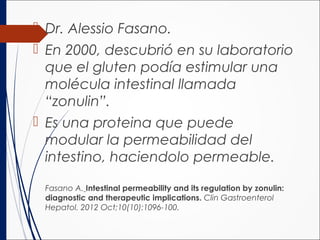  Dr. Alessio Fasano.
 En 2000, descubrió en su laboratorio
que el gluten podía estimular una
molécula intestinal llamada
“zonulin”.
 Es una proteina que puede
modular la permeabilidad del
intestino, haciendolo permeable.
Fasano A. Intestinal permeability and its regulation by zonulin:
diagnostic and therapeutic implications. Clin Gastroenterol
Hepatol. 2012 Oct;10(10):1096-100.
 