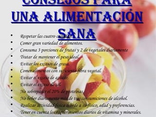 Consejos para una alimentación sana Respetar las cuatro comidas. Comer gran variedad de alimentos.  Consuma 3 porciones de frutas y 2 de vegetales diariamente  Tratar de mantener el peso ideal.  Evitar los excesos de grasa.  Comer alimentos con suficiente fibra vegetal.  Evitar el exceso de azúcar.  Evitar el exceso de sal.  No sobrepasar el 20% de proteínas. No beber diariamente más de tres consumiciones de alcohol.  Realizar actividad física acorde a su físico, edad y preferencias.  Tener en cuenta los requerimientos diarios de vitamina y minerales.   
