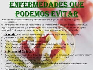 Enfermedades que podemos evitar Una alimentación adecuada nos permitirá tener una mejor calidad de vida. Algunas enfermedades no tienen porque interferir en nuestro estilo de vida si sabemos escoger alimentos adecuados. Lograr el peso adecuado, por medio de una dieta adecuada y ejercicio, no es sólo recuperar  nuestra salud, si no que se traduce en mejorar nuestra autoestima y calidad de vida.  Anemia:   Para prevenir esta enfermedad podemos seguir unos consejos como: Aumentar el consumo de alimentos con hierro. Incluir una fuente de vitamina c en cada comida  Incluir fuentes animales en cada comida si es posible (pollo, carne de res etc.).  Evitar el consumo de grandes cantidades de té o café en las comidas.   Enfermedad Celiaca: Debe eliminarse el gluten de la dieta. Una vez eliminado, el intestino delgado empezar a sanar y la salud en general mejorara en un corto o mediano plazo (a veces años).  Los medicamentos normalmente no son requeridos. Consulte con su profesional de la salud acerca de específicos suplementos nutricionales para corregir cualquier deficiencia. Leer las etiquetas en las comidas  