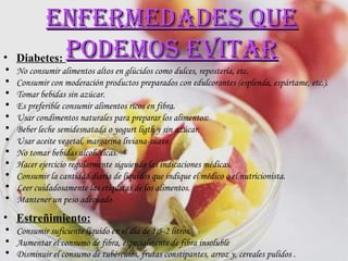Diabetes:  No consumir alimentos altos en glúcidos como dulces, repostería, etc.  Consumir con moderación productos preparados con edulcorantes (esplenda, espártame, etc.). Tomar bebidas sin azúcar.  Es preferible consumir alimentos ricos en fibra. Usar condimentos naturales para preparar los alimentos: Beber leche semidesnatada o yogurt ligth y sin azúcar.  Usar aceite vegetal, margarina liviana-suave.  No tomar bebidas alcohólicas.  Hacer ejercicio regularmente siguiendo las indicaciones médicas.  Consumir la cantidad diaria de líquidos que indique el médico o el nutricionista.  Leer cuidadosamente las etiquetas de los alimentos. Mantener un peso adecuado  Estreñimiento: Consumir suficiente líquido en el día de 1,5-2 litros. Aumentar el consumo de fibra, especialmente de fibra insoluble  Disminuir el consumo de tubérculos, frutas constipantes, arroz y, cereales pulidos .   Enfermedades que podemos evitar 