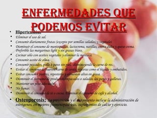Hipertensión: Eliminar el uso de sal.  Consumir diariamente frutas (excepto por semillas saladas) y vegetales  Disminuir el consumo de mantequillas, lactocrema, natillas, crema dulce y queso crema. Preferible las margarinas light y sin grasas trans.  Cocinar sólo con aceites vegetales y eliminar la manteca. Consumir aceite de oliva.  Consumir pescados, pollo o pavo sin piel,  disminuyendo la carne de res. Evitar el consumo de huevos, carne de cerdo, vísceras como el hígado y embutidos.  Evitar consumir postres, repostería y alimentos altos en grasa. Disminuir el consumo de productos empacados o salados, los panes y galletas.  Mantener un peso adecuado.  No fumar.  Disminuir el consumo de té o cocoa. Eliminar el consumo de café y alcohol.  Osteoporosis:   La prevención y el tratamiento incluye la administración de estrógenos, en mujeres posmenopáusicas, suplementos de calcio y ejercicio. Enfermedades que podemos evitar 