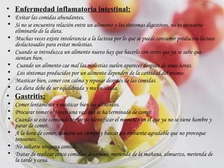 Enfermedad inflamatoria intestinal: Evitar las comidas abundantes .  Si no se encuentra relación entre un alimento y los síntomas digestivos, no es necesario eliminarlo de la dieta. Muchas veces existe intolerancia a la lactosa por lo que se puede consumir productos lácteos deslactosados para evitar molestias.  Cuando se introduzca un alimento nuevo hay que hacerlo con otros que ya se sabe que sientan bien. Cuando un alimento cae mal las molestias suelen aparecer después de unas horas. Los síntomas producidos por un alimento dependen de la cantidad del mismo.   Masticar bien, comer con calma y reposar después de las comidas.  La dieta debe de ser equilibrada y muy variada. Gastritis: Comer lentamente y masticar bien los alimentos. Procurar tomar el fresco una vez que se ha terminado de comer.  Cuando se este comiendo tratar de identificar el momento en el que ya no se tiene hambre y parar de comer. A la hora de comer, tomarse un tiempo y buscar un ambiente agradable que no provoque tensiones. No saltarse ninguna comida.  Tratar de realizar cinco comidas: desayuno, merienda de la mañana, almuerzo, merienda de la tarde y cena.  