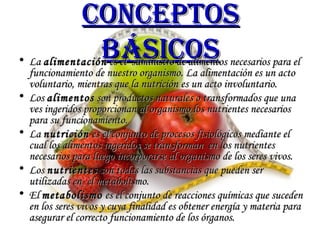 Conceptos básicos La  alimentación  es el  suministro de alimentos necesarios para el funcionamiento de nuestro organismo. La alimentación es un acto voluntario, mientras que la nutrición es un acto involuntario.  Los  alimentos  son productos naturales o transformados que una ves ingeridos proporcionan al organismo los nutrientes necesarios para su funcionamiento. La  nutrición  es el conjunto de procesos fisiológicos mediante el cual los alimentos ingeridos se transforman  en los nutrientes necesarios para luego incorporarse al organismo de los seres vivos.  Los  nutrientes  son todas las substancias que pueden ser utilizadas en  el metabolismo. El  metabolismo  es el conjunto de reacciones químicas que suceden en los seres vivos y cuya finalidad es obtener energía y materia para asegurar el correcto funcionamiento de los órganos. 