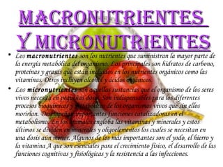 Macronutrientes  y micronutrientes Los  macronutrientes  son los nutrientes que suministran la mayor parte de la energía metabólica del organismo. Los principales son hidratos de carbono, proteínas y grasas que están incluidos en los nutrientes orgánicos como las vitaminas. Otros incluyen alcohol y ácidos orgánicos.  Los  micronutrientes  son aquellas sustancias que el organismo de los seres vivos necesita en pequeñas dosis. Son indispensables para los diferentes procesos bioquímicos y metabólicos de los organismos vivos que sin ellos morirían. Desempeñan importantes funciones catalizadoras en el metabolismo. En los animales engloba las vitaminas y minerales y estos últimos se dividen en minerales y oligoelementos los cuales se necesitan en una dosis aún menor. Algunos de los más importantes son el yodo, el hierro y la vitamina A que son esenciales para el crecimiento físico, el desarrollo de las funciones cognitivas y fisiológicas y la resistencia a las infecciones.  