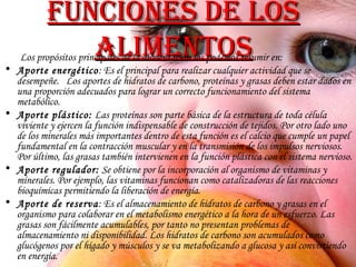 Funciones de los alimentos Los propósitos principales de la alimentación los podemos resumir en: Aporte energético : Es el principal para realizar cualquier actividad que se desempeñe.  Los aportes de hidratos de carbono, proteínas y grasas deben estar dados en una proporción adecuados para lograr un correcto funcionamiento del sistema metabólico. Aporte plástico:  Las proteínas son parte básica de la estructura de toda célula viviente y ejercen la función indispensable de construcción de tejidos. Por otro lado uno de los minerales más importantes dentro de esta función es el calcio que cumple un papel fundamental en la contracción muscular y en la transmisión de los impulsos nerviosos. Por último, las grasas también intervienen en la función plástica con el sistema nervioso.  Aporte regulador:  Se obtiene por la incorporación al organismo de vitaminas y minerales. Por ejemplo, las vitaminas funcionan como catalizadoras de las reacciones bioquímicas permitiendo la liberación de energía. Aporte de reserva : Es el almacenamiento de hidratos de carbono y grasas en el organismo para colaborar en el metabolismo energético a la hora de un esfuerzo. Las grasas son fácilmente acumulables, por tanto no presentan problemas de almacenamiento ni disponibilidad. Los hidratos de carbono son acumulados como glucógenos por el hígado y músculos y se va metabolizando a glucosa y así convirtiendo en energía. 