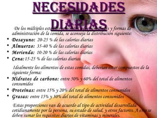 Necesidades diarias De los múltiples estudios referentes a las cantidades y formas de administración de la comida, se aconseja la distribución siguiente:  Desayuno:  20-25 % de las calorías diarias Almuerzo:  35-40 % de las calorías diarias Merienda:  10-20 % de las calorías diarias Cena: 15-25 % de las calorías diarias Idealmente los alimentos de estas comidas, deberían estar compuestos de la siguiente forma:  Hidratos de carbono:  entre 50% y 60% del total de alimentos consumidos Proteínas:  entre 15% y 20% del total de alimentos consumidos Grasas:  entre 15% y 30% del total de alimentos consumidos Estas proporciones van de acuerdo al tipo de actividad desarrollada cotidianamente por la persona, su estado de salud, y otros factores. A esto se deben sumar los requisitos diarios de vitaminas y minerales.  