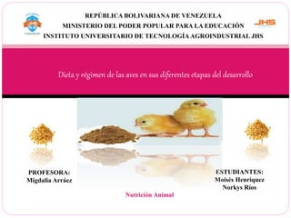 REPÚBLICA BOLIVARIANA DE VENEZUELA
MINISTERIO DEL PODER POPULAR PARA LA EDUCACIÓN
INSTITUTO UNIVERSITARIO DE TECNOLOGÍA AGROINDUSTRIAL JHS
Dieta y régimen de las aves en sus diferentes etapas del desarrollo
ESTUDIANTES:
Moisés Henríquez
Norkys Ríos
PROFESORA:
Migdalia Arráez
Nutrición Animal
 