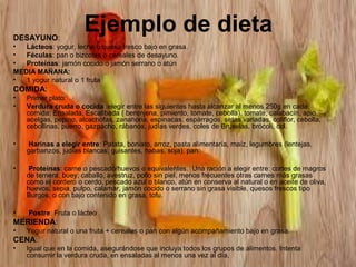 DESAYUNO:

Ejemplo de dieta

•
Lácteos: yogur, leche o queso fresco bajo en grasa.
•
Féculas: pan o bizcotes o cereales de desayuno.
•
Proteínas: jamón cocido o jamón serrano o atún
MEDIA MAÑANA:
•
1 yogur natural o 1 fruta

COMIDA:
•
•

Primer plato:
Verdura cruda o cocida :elegir entre las siguientes hasta alcanzar al menos 250g en cada
comida: Ensalada, Escalibada ( berenjena, pimiento, tomate, cebolla), tomate, calabacín, apio,
acelgas, pepino, alcachofas, zanahoria, espinacas, espárragos, setas variadas, coliflor, cebolla,
cebollinas, puerro, gazpacho, rábanos, judías verdes, coles de Bruselas, brócoli, col.

•

Harinas a elegir entre: Patata, boniato, arroz, pasta alimentaría, maíz, legumbres (lentejas,
garbanzos, judías blancas, guisantes, habas, soja), pan.

•

Proteínas: carne o pescado/huevos o equivalentes. Una ración a elegir entre: cortes de magros
de ternera, buey, caballo, avestruz, pollo sin piel, menos frecuentes otras carnes más grasas
como el cordero o cerdo, pescado azul o blanco, atún en conserva al natural o en aceite de oliva,
huevos, sepia, pulpo, calamar, jamón cocido o serrano sin grasa visible, quesos frescos tipo
Burgos, o con bajo contenido en grasa, tofu.

•

Postre: Fruta o lácteo

MERIENDA:
•

Yogur natural o una fruta + cereales o pan con algún acompañamiento bajo en grasa.
CENA:
•
Igual que en la comida, asegurándose que incluya todos los grupos de alimentos. Intenta
consumir la verdura cruda, en ensaladas al menos una vez al día,

 