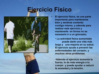 Ejercicio Físico
•

El ejercicio físico, es una parte
importante para mantenerse
bien y sentirse contento
contigo mismo, y además para
realizar este ejercicio y
mantenerte en forma no es
necesario ir a un gimnasio.
• La actividad física aumentada
puede darle una vida más
larga y una mejoría en su salud.
El ejercicio ayuda a prevenir las
enfermedades del corazón, y
muchos otros problemas.
•Además el ejercicio aumenta la
fuerza, le da más energía a tu
cuerpo y puede ayudar a reducir
la ansiedad y la tensión.

 