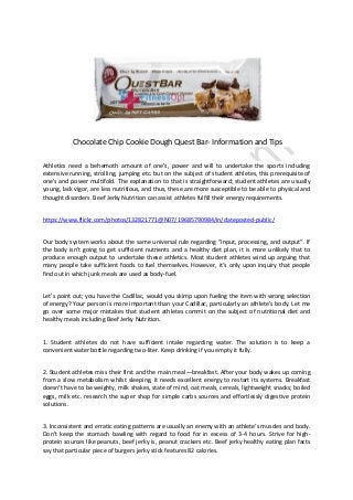Chocolate Chip Cookie Dough Quest Bar- Information and Tips
Athletics need a behemoth amount of one's, power and will to undertake the sports including
extensive running, strolling, jumping etc. but on the subject of student athletes, this prerequisite of
one's and power multifold. The explanation to that is straightforward; student athletes are usually
young, lack vigor, are less nutritious, and thus, these are more susceptible to be able to physical and
thought disorders. Beef Jerky Nutrition can assist athletes fulfill their energy requirements.
https://www.flickr.com/photos/132821771@N07/19685790984/in/dateposted-public/
Our body system works about the same universal rule regarding “input, processing, and output”. If
the body isn't going to get sufficient nutrients and a healthy diet plan, it is more unlikely that to
produce enough output to undertake these athletics. Most student athletes wind up arguing that
many people take sufficient foods to fuel themselves. However, it’s only upon inquiry that people
find out in which junk meals are used as body-fuel.
Let’s point out; you have the Cadillac, would you skimp upon fueling the item with wrong selection
of energy? Your person is more important than your Cadillac, particularly an athlete’s body. Let me
go over some major mistakes that student athletes commit on the subject of nutritional diet and
healthy meals including Beef Jerky Nutrition.
1. Student athletes do not have sufficient intake regarding water. The solution is to keep a
convenient water bottle regarding two-liter. Keep drinking if you empty it fully.
2. Student athletes miss their first and the main meal—breakfast. After your body wakes up coming
from a slow metabolism whilst sleeping, it needs excellent energy to restart its systems. Breakfast
doesn't have to be weighty, milk shakes, state of mind, oat meals, cereals, lightweight snacks; boiled
eggs, milk etc. research the super shop for simple carbs sources and effortlessly digestive protein
solutions.
3. Inconsistent and erratic eating patterns are usually an enemy with an athlete’s muscles and body.
Don’t keep the stomach bawling with regard to food for in excess of 3-4 hours. Strive for high-
protein sources like peanuts, beef jerky is, peanut crackers etc. Beef jerky healthy eating plan facts
say that particular piece of burgers jerky stick features 82 calories.
 
