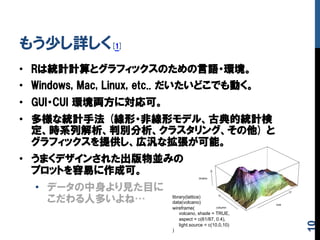 もう少し詳しく[1]
•  Rは統計計算とグラフィックスのための言語・環境。
•  Windows,  Mac,  Linux,  etc..  だいたいどこでも動く。
•  GUI・CUI  環境両方に対応可。
•  多様な統計手法  (線形・非線形モデル、古典的統計検
定、時系列解析、判別分析、クラスタリング、その他)  と
グラフィックスを提供し、広汎な拡張が可能。
•  うまくデザインされた出版物並みの
プロットを容易に作成可。
•  データの中身より見た目に
こだわる人多いよね… library(lattice)
data(volcano)
wireframe(
volcano, shade = TRUE,
aspect = c(61/87, 0.4),
light.source = c(10,0,10)
)	
10
 