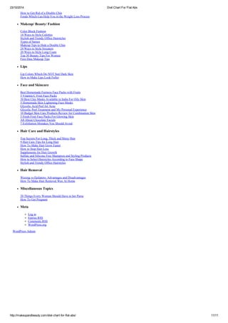 23/10/2014 Diet Chart For Flat Abs
http://makeupandbeauty.com/diet-chart-for-flat-abs/ 11/11
How to Get Rid of a Double Chin
Foods Which Can Help You in the Weight Loss Process
Makeup/ Beauty/ Fashion
Color Block Fashion
14 Ways to Style Culottes
Stylish and Trendy Office Hairstyles
Types of Sarees
Makeup Tips to Hide a Double Chin
24 Ways to Style Sweaters
20 Ways to Style Long Coats
Top 30 Beauty Tips For Women
First Date Makeup Tips
Lips
Lip Colors Which Do NOT Suit Dark Skin
How to Make Lips Look Fuller
Face and Skincare
Best Homemade Fairness Face Packs with Fruits
5 Vitamin C Fruit Face Packs
30 Best Clay Masks Available in India For Oily Skin
5 Homemade Skin Lightening Face Masks
Glycolic Acid Peel for Acne
Glycolic Peel Treatment and My Personal Experience
10 Budget Skin Care Products Review for Combination Skin
5 Fresh Fruit Face Packs For Glowing Skin
All About Chocolate Facials
7 Exfoliation Mistakes You Should Avoid
Hair Care and Hairstyles
Top Secrets For Long, Thick and Shiny Hair
9 Hair Care Tips for Long Hair
How To Make Hair Grow Faster
How to Stop Hair Loss
Supplements for Hair Growth
Sulfate and Silicone Free Shampoos and Styling Products
How to Select Hairstyles According to Face Shape
Stylish and Trendy Office Hairstyles
Hair Removal
Waxing vs Epilators- Advantages and Disadvantages
How To Make Hair Removal Wax At Home
Miscellaneous Topics
20 Things Every Woman Should Have in her Purse
How To Get Pregnant
Meta
Log in
Entries RSS
Comments RSS
WordPress.org
WordPress Admin
 