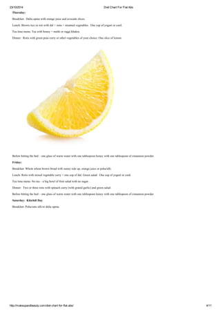 23/10/2014 Diet Chart For Flat Abs
http://makeupandbeauty.com/diet-chart-for-flat-abs/ 4/11
Thursday:
Breakfast: Dalia upma with orange juice and avocado slices.
Lunch: Brown rice or roti with dal + raita + steamed vegetables. One cup of yogurt or curd.
Tea time menu: Tea with honey + methi or raggi khakra.
Dinner: Rotis with green peas curry or other vegetables of your choice. One slice of lemon.
Before hitting the bed – one glass of warm water with one tablespoon honey with one tablespoon of cinnamon powder.
Friday:
Breakfast: Whole wheat brown bread with sunny side up, orange juice or poha/idli.
Lunch: Rotis with mixed vegetable curry + one cup of dal. Green salad. One cup of yogurt or curd.
Tea time menu: No tea – a big bowl of fruit salad with no sugar.
Dinner: Two or three rotis with spinach curry (with grated garlic) and green salad.
Before hitting the bed – one glass of warm water with one tablespoon honey with one tablespoon of cinnamon powder.
Saturday: Khichdi Day
Breakfast: Poha/oats idli/or dalia upma.
 