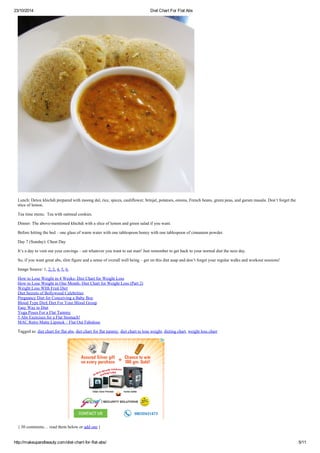 23/10/2014 Diet Chart For Flat Abs
http://makeupandbeauty.com/diet-chart-for-flat-abs/ 5/11
Lunch: Detox khichdi prepared with moong dal, rice, spices, cauliflower, brinjal, potatoes, onions, French beans, green peas, and garam masala. Don’t forget the
slice of lemon.
Tea time menu: Tea with oatmeal cookies.
Dinner: The above-mentioned khichdi with a slice of lemon and green salad if you want.
Before hitting the bed – one glass of warm water with one tablespoon honey with one tablespoon of cinnamon powder.
Day 7 (Sunday): Cheat Day
It’s a day to vent out your cravings – eat whatever you want to eat man! Just remember to get back to your normal diet the next day.
So, if you want great abs, slim figure and a sense of overall well being – get on this diet asap and don’t forget your regular walks and workout sessions!
Image Source: 1, 2, 3, 4, 5, 6.
How to Lose Weight in 4 Weeks- Diet Chart for Weight Loss
How to Lose Weight in One Month- Diet Chart for Weight Loss (Part 2)
Weight Loss WIth Fruit Diet
Diet Secrets of Bollywood Celebrities
Pregnancy Diet for Conceiving a Baby Boy
Blood Type Diet| Diet For Your Blood Group
Easy Way to Diet
Yoga Poses For a Flat Tummy
5 Abs Exercises for a Flat Stomach!
MAC Retro Matte Lipstick – Flat Out Fabulous
Tagged as: diet chart for flat abs, diet chart for flat tummy, diet chart to lose weight, dieting chart, weight loss chart
{ 30 comments… read them below or add one }
 