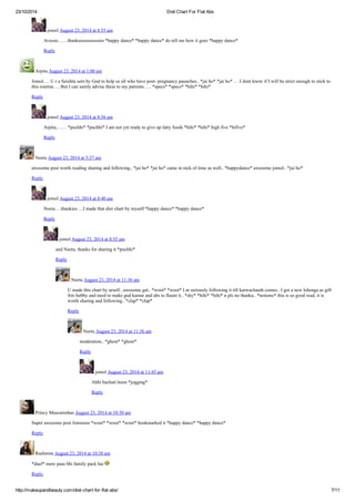 23/10/2014 Diet Chart For Flat Abs
http://makeupandbeauty.com/diet-chart-for-flat-abs/ 7/11
jomol August 23, 2014 at 8:55 am
Arzooo……thanksssssssssssies *happy dance* *happy dance* do tell me how it goes *happy dance*
Reply
Arpita August 23, 2014 at 1:00 am
Jomol…. U r a farishta sent by God to help us all who have post- pregnancy paunches.. *jai ho* *jai ho* … I dont know if I will be strict enough to stick to
this routine…. But I can surely advise these to my patients….. *specs* *specs* *hihi* *hihi*
Reply
jomol August 23, 2014 at 8:56 am
Arpita,…… *puchhi* *puchhi* I am not yet ready to give up fatty foods *hihi* *hihi* high five *hifive*
Reply
Neetu August 23, 2014 at 5:37 am
awesome post worth reading sharing and following.. *jai ho* *jai ho* came in nick of time as well.. *happydance* awesome jomol.. *jai ho*
Reply
jomol August 23, 2014 at 8:40 am
Neetu….thankies….I made that diet chart by myself *happy dance* *happy dance*
Reply
jomol August 23, 2014 at 8:55 am
and Neetu, thanks for sharing it *puchhi*
Reply
Neetu August 23, 2014 at 11:36 am
U made this chart by urself.. awesome gal.. *woot* *woot* I m seriously following it till karwachauth comes.. I got a new lehenga as gift
frm hubby and need to make gud kamar and abs to flaunt it.. *shy* *hihi* *hihi* n pls no thanku.. *nonono* this is so good read, it is
worth sharing and following.. *clap* *clap*
Reply
Neetu August 23, 2014 at 11:36 am
moderation.. *ghost* *ghost*
Reply
jomol August 23, 2014 at 11:45 am
Abhi bachati hoon *jogging*
Reply
Princy Mascarenhas August 23, 2014 at 10:30 am
Super awesome post Jomoooo *woot* *woot* *woot* bookmarked it *happy dance* *happy dance*
Reply
Rashmita August 23, 2014 at 10:38 am
*duel* mere paas bhi family pack hai
Reply
 