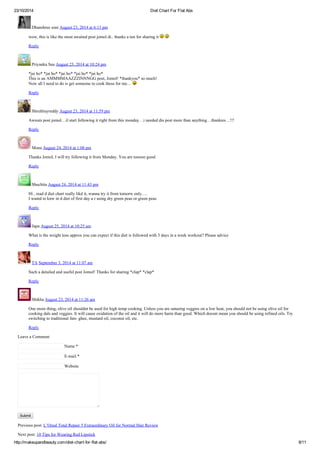 23/10/2014 Diet Chart For Flat Abs
http://makeupandbeauty.com/diet-chart-for-flat-abs/ 8/11
Dhanshree soni August 23, 2014 at 6:13 pm
wow, this is like the most awaited post jomol di.. thanks a ton for sharing it
Reply
Priyanka Sau August 23, 2014 at 10:24 pm
*jai ho* *jai ho* *jai ho* *jai ho* *jai ho*
This is an AMMMMAAZZZINNNGG post, Jomol! *thankyou* so much!
Now all I need to do is get someone to cook these for me…
Reply
Shruthiayreddy August 23, 2014 at 11:59 pm
Awsum post jomol…il start following it right from this monday…i needed dis post more than anything…thankies…!!!
Reply
Mona August 24, 2014 at 1:08 pm
Thanks Jomol, I will try following it from Monday. You are tooooo good
Reply
Shuchita August 24, 2014 at 11:43 pm
Hi , read d diet chart really likd it, wanna try it from tomorw only….
I wantd to knw in d diet of first day u r using dry green peas or green peas
Reply
Japu August 25, 2014 at 10:25 am
What is the weight loss approx you can expect if this diet is followed with 3 days in a week workout? Please advice
Reply
TA September 3, 2014 at 11:07 am
Such a detailed and useful post Jomol! Thanks for sharing *clap* *clap*
Reply
Shikha August 23, 2014 at 11:26 am
One more thing, olive oil shouldnt be used for high temp cooking. Unless you are satueing veggies on a low heat, you should not be using olive oil for
cooking dals and veggies. It will cause oxidation of the oil and it will do more harm than good. Which doesnt mean you should be using refined oils. Try
switching to traditional fats- ghee, mustard oil, coconut oil, etc.
Reply
Leave a Comment
Name *
E-mail *
Website
Submit
Previous post: L’Oreal Total Repair 5 Extraordinary Oil for Normal Hair Review
Next post: 10 Tips for Wearing Red Lipstick
 