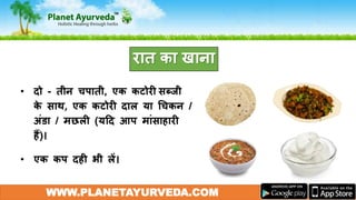 • दो - तीन चपाती, एक कटोरी सब्जी
के साथ, एक कटोरी दाल या गचकन /
अंडा / मछली (यदद आप मांसाहारी
हैं)।
• एक कप दही भी लें।
WWW.PLANETAYURVEDA.COM
रात का खाना
 