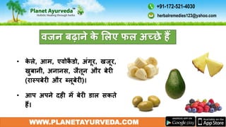 WWW.PLANETAYURVEDA.COM
िजन बढाने के मलए फल अच्छे हैं
• के ले, आम, एिोकै डो, अंगूर, खजूर,
खुबानी, अनानस, जैतून और बेरी
(रास्पबेरी और ब्लूबेरी)।
• आप अपने दही में बेरी डाल सकते
हैं।
herbalremedies123@yahoo.com
+91-172-521-4030
 
