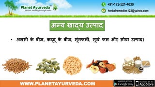 WWW.PLANETAYURVEDA.COM
अन्य खाद्य उत्पाद
• अलसी के बीज, कद्दू के बीज, मूंगफली, सूखे फल और सोया उत्पाद।
herbalremedies123@yahoo.com
+91-172-521-4030
 