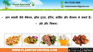 WWW.PLANETAYURVEDA.COM
• आप मछली जैसे मैके रल, झील ट्राउट, हेररंग, सार्डमन और सैल्मन ले सकते हैं।
• अंडे और गचकन।
herbalremedies123@yahoo.com
+91-172-521-4030
 