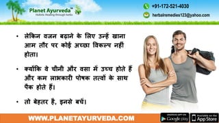 WWW.PLANETAYURVEDA.COM
• लेककन िजन बढाने के मलए उन्हें खाना
आम तौर पर कोई अच्छा विकल्प नहीं
होता।
• क्योंकक िे चीनी और िसा में उच्च होते हैं
और कम लाभकारी पोषक तत्िों के साथ
पैक होते हैं।
• तो बेहतर है, इनसे बचें।
herbalremedies123@yahoo.com
+91-172-521-4030
 