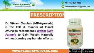 WWW.PLANETAYURVEDA.COM
Dr. Vikram Chauhan (MD-Ayurveda)
is the CEO & founder of Planet
Ayurveda recommends
to Gain Weight Naturally
without causing any harmful effects.
herbalremedies123@yahoo.com
+91-172-521-4030
 