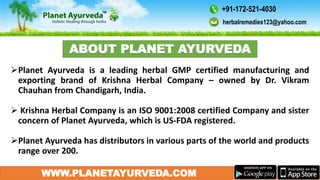WWW.PLANETAYURVEDA.COM
Planet Ayurveda is a leading herbal GMP certified manufacturing and
exporting brand of Krishna Herbal Company – owned by Dr. Vikram
Chauhan from Chandigarh, India.
 Krishna Herbal Company is an ISO 9001:2008 certified Company and sister
concern of Planet Ayurveda, which is US-FDA registered.
Planet Ayurveda has distributors in various parts of the world and products
range over 200.
ABOUT PLANET AYURVEDA
herbalremedies123@yahoo.com
+91-172-521-4030
 