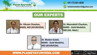 WWW.PLANETAYURVEDA.COM
Dr. Meenakshi Chauhan,
BAMS - Gold Medalist,
MD (Alt. Med.)
Dr. Madan Gulati,
BAMS - Gold Medalist,
MD (AYURVEDA)
Dr. Vikram Chauhan,
BAMS, MD (AYURVEDA)
OUR EXPERTS
herbalremedies123@yahoo.com
+91-172-521-4030
 