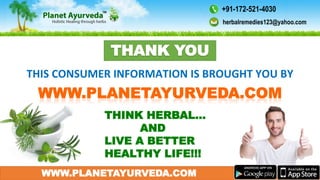 WWW.PLANETAYURVEDA.COM
THIS CONSUMER INFORMATION IS BROUGHT YOU BY
THINK HERBAL…
AND
LIVE A BETTER
HEALTHY LIFE!!!
THANK YOU
herbalremedies123@yahoo.com
+91-172-521-4030
 