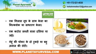 • एक गगलास दूध के साथ के ला का
ममल्कशेक या साधारण के ला।
• एक कटोरा सब्जी िाला दमलया या
जई।
• गेहूं की चोकर के दो टुकडे या बहु
अनाज की रोटी।
WWW.PLANETAYURVEDA.COM
नाश्ता
herbalremedies123@yahoo.com
+91-172-521-4030
 