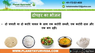 WWW.PLANETAYURVEDA.COM
दोपहर का भोजन
• दो चपाती या दो कटोरे चािल के साथ एक कटोरी सब्जी, एक कटोरी दाल और
एक कप दही।
herbalremedies123@yahoo.com
+91-172-521-4030
 