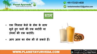 • एक गगलास के ले के शेक के साथ
भुने हुए चनो की एक कटोरी या
उपमा की एक कटोरी।
• आप आम का शेक भी ले सकते हैं।
WWW.PLANETAYURVEDA.COM
शाम
herbalremedies123@yahoo.com
+91-172-521-4030
 