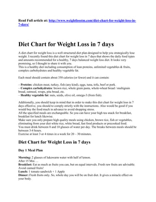 Read Full article at: http://www.weightlosstm.com/diet-chart-for-weight-loss-in- 7-days/ 
Diet Chart for Weight Loss in 7 days 
A diet chart for weight loss is a well structured diet plan designed to help you strategically lose weight. I recently found this diet chart for weight loss in 7 days that shows the daily food types and amounts recommended for a healthy, 7 days balanced weight loss diet. It looks very promising, so I thought to share it with you. This is a healthy diet including consumption of lean proteins, unlimited vegetables & fruits, complex carbohydrates and healthy vegetable fat. 
Each meal should contain about 350 calories (or fewer) and it can contain: 
– Proteins: chicken meat, turkey, fish (any kind), eggs, tuna, tofu, beef or pork. – Complex carbohydrates: brown rice, whole grain pasta, whole-wheat bread / multigrain bread, oatmeal, wraps, pita bread, etc. – Healthy vegetable fat: nuts, seeds, olive oil, omega-3 (from fish). 
Additionally, you should keep in mind that in order to make this diet chart for weight loss in 7 days effective, you should to comply strictly with the instructions. Also would be good if you would buy the food much in advance to avoid shopping stress. All the specified meals are exchangeable. So you can have your high tea snack for breakfast, breakfast for lunch likewise. Make sure you only prepare high quality meals using chicken, brown rice, fish or vegetables, eliminating from your diet white rice, white bread, fast food products or precooked food. You must drink between 8 and 10 glasses of water per day. The breaks between meals should be between 3-4 hours. Exercise at least 3 or 4 times in a week for 20 – 30 minutes. 
Diet Chart for Weight Loss in 7 days 
Day 1 Meal Plan 
Morning: 2 glasses of lukewarm water with half of lemon. After 15 Min … Breakfast: Eat as much as fruits you can, but on equal intervals. Fresh raw fruits are advisable. Avoid canned fruits! Lunch: 1 tomato sandwich + 1 Apple Dinner: Fresh fruits only. So, whole day you will be on fruit diet. It gives a miracle effect on your body.  