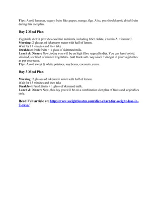 Tips: Avoid bananas, sugary fruits like grapes, mango, figs. Also, you should avoid dried fruits during this diet plan. 
Day 2 Meal Plan 
Vegetable diet: it provides essential nutrients, including fiber, folate, vitamin A, vitamin C. Morning: 2 glasses of lukewarm water with half of lemon. Wait for 15 minutes and then take Breakfast: fresh fruits + 1 glass of skimmed milk. Lunch & Dinner: Now, today you will be on high fibre vegetable diet. You can have boiled, steamed, stir fried or roasted vegetables. Add black salt / soy sauce / vinegar in your vegetables as per your taste. Tips: Avoid sweet & white potatoes, soy beans, coconuts, corns. 
Day 3 Meal Plan 
Morning: 2 glasses of lukewarm water with half of lemon. Wait for 15 minutes and then take Breakfast: Fresh fruits + 1 glass of skimmed milk. Lunch & Dinner: Now, this day you will be on a combination diet plan of fruits and vegetables only. 
Read Full article at: http://www.weightlosstm.com/diet-chart-for-weight-loss-in- 7-days/ 
