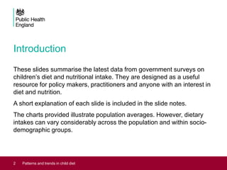 Introduction
These slides summarise the latest data from government surveys on
children’s diet and nutritional intake. They are designed as a useful
resource for policy makers, practitioners and anyone with an interest in
diet and nutrition.
A short explanation of each slide is included in the slide notes.
The charts provided illustrate population averages. However, dietary
intakes can vary considerably across the population and within socio-
demographic groups.
2 Patterns and trends in child diet
 
