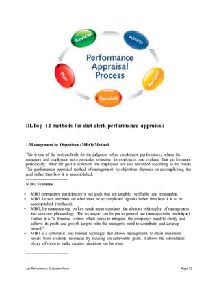 Job Performance Evaluation Form Page 12
III.Top 12 methods for diet clerk performance appraisal:
1.Management by Objectives (MBO) Method
This is one of the best methods for the judgment of an employee's performance, where the
managers and employees set a particular objective for employees and evaluate their performance
periodically. After the goal is achieved, the employees are also rewarded according to the results.
This performance appraisal method of management by objectives depends on accomplishing the
goal rather than how it is accomplished.
-----------------------------
MBO Features
 MBO emphasizes participatively set goals that are tangible, verifiable and measurable.
 MBO focuses attention on what must be accomplished (goals) rather than how it is to be
accomplished (methods).
 MBO, by concentrating on key result areas translates the abstract philosophy of management
into concrete phraseology. The technique can be put to general use (non-specialist technique).
Further it is “a dynamic system which seeks to integrate the company's need to clarify and
achieve its profit and growth targets with the manager's need to contribute and develop
himself”.
 MBO is a systematic and rational technique that allows management to attain maximum
results from available resources by focusing on achievable goals. It allows the subordinate
plenty of room to make creative decisions on his own.
-----------------------------
 