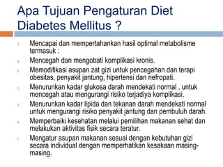 Apa Tujuan Pengaturan Diet
Diabetes Mellitus ?
1. Mencapai dan mempertahankan hasil optimal metabolisme
termasuk :
a. Mencegah dan mengobati komplikasi kronis.
b. Memodifikasi asupan zat gizi untuk pencegahan dan terapi
obesitas, penyakit jantung, hipertensi dan nefropati.
c. Menurunkan kadar glukosa darah mendekati normal , untuk
mencegah atau mengurangi risiko terjadiya komplikasi.
d. Menurunkan kadar lipida dan tekanan darah mendekati normal
untuk mengurangi risiko penyakit jantung dan pembuluh darah.
e. Memperbaiki kesehatan melalui pemilihan makanan sehat dan
melakukan aktivitas fisik secara teratur.
f. Mengatur asupan makanan sesuai dengan kebutuhan gizi
secara individual dengan memperhatikan kesakaan masing-
masing.
 