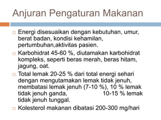 Anjuran Pengaturan Makanan
 Energi disesuaikan dengan kebutuhan, umur,
berat badan, kondisi kehamilan,
pertumbuhan,aktivitas pasien.
 Karbohidrat 45-60 %, diutamakan karbohidrat
kompleks, seperti beras merah, beras hitam,
jagung, oat.
 Total lemak 20-25 % dari total energi sehari
dengan mengutamakan lemak tidak jenuh,
membatasi lemak jenuh (7-10 %), 10 % lemak
tidak jenuh ganda, 10-15 % lemak
tidak jenuh tunggal.
 Kolesterol makanan dibatasi 200-300 mg/hari
 
