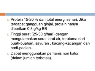  Protein 15-20 % dari total energi sehari. Jika
terdapat gangguan ginjal, protein hanya
diberikan 0,8 g/kg BB
 Tinggi serat (25-30 g/hari) dengan
mengutamakan serat larut air, terutama dari
buah-buahan, sayuran , kacang-kacangan dan
padi-padian.
 Dapat menggunakan pemanis non kalori
(dalam jumlah terbatas).
 