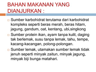 BAHAN MAKANAN YANG
DIANJURKAN :
 Sumber karbohidrat terutama dari karbohidrat
kompleks seperti beras merah, beras hitam,
jagung, gandum, oat, kentang, ubi,singkong
 Sumber protein ikan, ayam tanpa kulit, daging
tak berlemak, susu tanpa lemak, tahu, tempe,
kacang-kacangan, polong-polongan.
 Sumber lemak, utamakan sumber lemak tidak
jenuh seperti minyak zaitun, minyak jagung,
minyak biji bunga matahari.
 