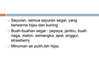  Sayuran, semua sayuran segar, yang
berwarna hijau dan kuning
 Buah-buahan segar : pepaya, jambu, buah
naga, melon, semangka, apel, anggur,
strawberry
 Minuman air putih,teh hijau
 