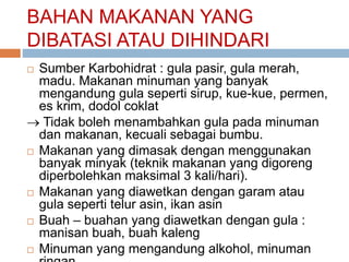 BAHAN MAKANAN YANG
DIBATASI ATAU DIHINDARI
 Sumber Karbohidrat : gula pasir, gula merah,
madu. Makanan minuman yang banyak
mengandung gula seperti sirup, kue-kue, permen,
es krim, dodol coklat
 Tidak boleh menambahkan gula pada minuman
dan makanan, kecuali sebagai bumbu.
 Makanan yang dimasak dengan menggunakan
banyak minyak (teknik makanan yang digoreng
diperbolehkan maksimal 3 kali/hari).
 Makanan yang diawetkan dengan garam atau
gula seperti telur asin, ikan asin
 Buah – buahan yang diawetkan dengan gula :
manisan buah, buah kaleng
 Minuman yang mengandung alkohol, minuman
 