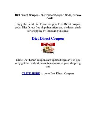 Diet Direct Coupon - Diet Direct Coupon Code, Promo
                          Code

 Enjoy the latest Diet Direct coupon, Diet Direct coupon
code, Diet Direct free shipping offers and the latest deals
           for shopping by following this link:

               Diet Direct Coupon




These Diet Direct coupons are updated regularly so you
only get the freshest promotions to use at your shopping
                          cart.

     CLICK HERE to go to Diet Direct Coupons
 