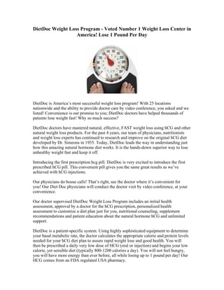 DietDoc Weight Loss Program - Voted Number 1 Weight Loss Center in
                  America! Lose 1 Pound Per Day




DietDoc is America’s most successful weight loss program! With 25 locations
nationwide and the ability to provide doctor care by video conference, you asked and we
listed! Convenience is our promise to you; DietDoc doctors have helped thousands of
patients lose weight fast! Why so much success?

DietDoc doctors have mastered natural, effective, FAST weight loss using hCG and other
natural weight loss products. For the past 4 years, our team of physicians, nutritionists
and weight loss experts has continued to research and improve on the original hCG diet
developed by Dr. Simeons in 1955. Today, DietDoc leads the way in understanding just
how this amazing natural hormone diet works. It is the hands-down superior way to lose
unhealthy weight fast and keep it off.

Introducing the first prescription hcg pill. DietDoc is very excited to introduce the first
prescribed hCG pill. This convenient pill gives you the same great results as we’ve
achieved with hCG injections.

Our physicians do house calls! That’s right, see the doctor where it’s convenient for
you! Our Diet Doc physicians will conduct the doctor visit by video conference, at your
convenience.

Our doctor supervised DietDoc Weight Loss Program includes an initial health
assessment, approval by a doctor for the hCG prescription, personalized health
assessment to customize a diet plan just for you, nutritional counseling, supplement
recommendations and patient education about the natural hormone hCG and unlimited
support.

DietDoc is a patient-specific system. Using highly sophisticated equipment to determine
your basal metabolic rate, the doctor calculates the appropriate calorie and protein levels
needed for your hCG diet plan to assure rapid weight lose and good health. You will
then be prescribed a daily very low dose of HCG (oral or injection) and begins your low
calorie, yet sensible diet (typically 800-1200 calories a day). You will not feel hungry,
you will have more energy than ever before, all while losing up to 1 pound per day! Our
HCG comes from an FDA regulated USA pharmacy.
 