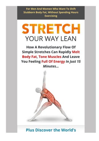 For Men And Women Who Want To Shift
Stubborn Body Fat, Without Spending Hours
Exercising
Plus Discover the World’s
Greatest Fat-Burning Stretch
YOUR WAY LEAN
How A Revolutionary Flow Of
Simple Stretches Can Rapidly Melt
Body Fat, Tone Muscles And Leave
You Feeling Full Of Energy In Just 15
Minutes…
 
