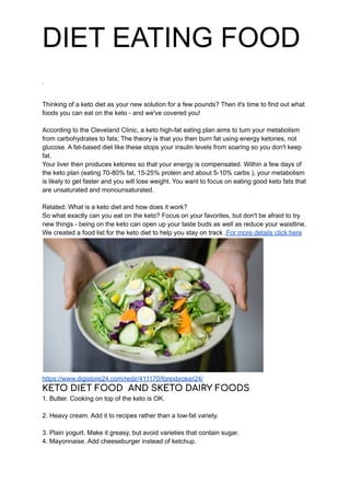 DIET EATING FOOD
.
Thinking of a keto diet as your new solution for a few pounds? Then it's time to find out what
foods you can eat on the keto - and we've covered you!
According to the Cleveland Clinic, a keto high-fat eating plan aims to turn your metabolism
from carbohydrates to fats; The theory is that you then burn fat using energy ketones, not
glucose. A fat-based diet like these stops your insulin levels from soaring so you don't keep
fat.
Your liver then produces ketones so that your energy is compensated. Within a few days of
the keto plan (eating 70-80% fat, 15-25% protein and about 5-10% carbs ), your metabolism
is likely to get faster and you will lose weight. You want to focus on eating good keto fats that
are unsaturated and monounsaturated.
Related: What is a keto diet and how does it work?
So what exactly can you eat on the keto? Focus on your favorites, but don't be afraid to try
new things - being on the keto can open up your taste buds as well as reduce your waistline.
We created a food list for the keto diet to help you stay on track .For more details click here
https://www.digistore24.com/redir/411170/forexbroker24/
KETO DIET FOOD AND SKETO DAIRY FOODS
1. Butter. Cooking on top of the keto is OK.
2. Heavy cream. Add it to recipes rather than a low-fat variety.
3. Plain yogurt. Make it greasy, but avoid varieties that contain sugar.
4. Mayonnaise. Add cheeseburger instead of ketchup.
 