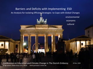 Barriers and Deficits with Implementing ESD
            An Analysis for Isolating Efficient Strategies to Cope with Global Changes
                                                                         environmental
                                                                         economic
                                                                          cultural




Conference on Education and Climate Change in The Danish Embassy                20 Nov. 2009
© dg-system: Dieter Gross (SFI), Berlin   dieter.gross(at).t-online.de
 